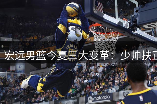 宏远男篮今夏三大变革：少帅扶正徐杰 外援薪资上调 新星火线驰援