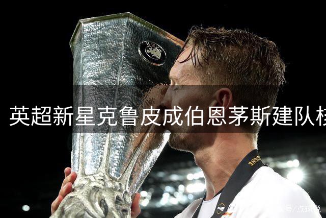 英超新星克鲁皮成伯恩茅斯建队核心 豪门求购遭明确拒绝